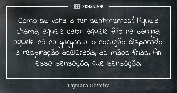 Como se volta a ter sentimentos? Aquela chama, aquele calor, aquele frio na barriga, aquele nó na garganta, o coração disparado, a respiração acelerada, as mãos... Frase de Taynara Oliveira.