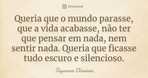 Queria que o mundo parasse, que a vida acabasse, não ter que pensar em nada, nem sentir nada. Queria que ficasse tudo escuro e silencioso.... Frase de Taynara Oliveira.