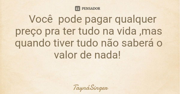 Você pode pagar qualquer preço pra ter tudo na vida ,mas quando tiver tudo não saberá o valor de nada!... Frase de TaynáSinger.