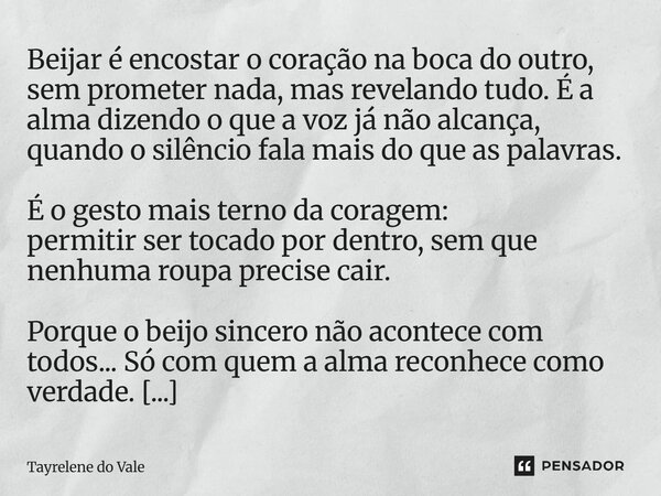 Beijar é encostar o coração na boca do outro, sem prometer nada, mas revelando tudo. É a alma dizendo o que a voz já não alcança, quando o silêncio fala mais d... Frase de Tayrelene do Vale.