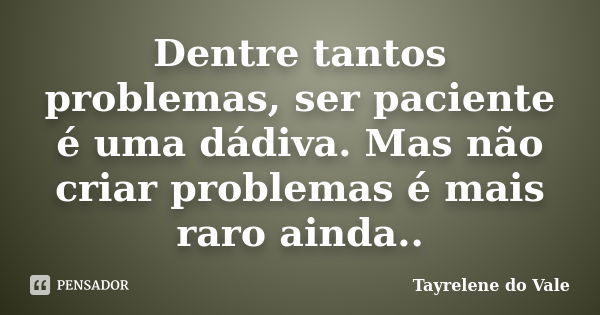 Dentre tantos problemas, ser paciente é uma dádiva. Mas não criar problemas é mais raro ainda..... Frase de Tayrelene do Vale.