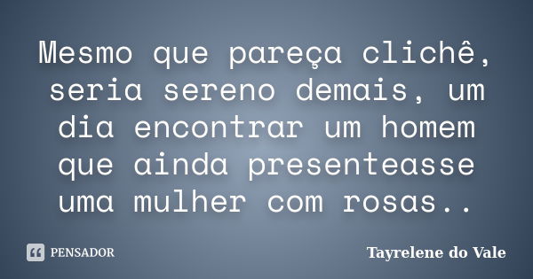 Mesmo que pareça clichê, seria sereno demais, um dia encontrar um homem que ainda presenteasse uma mulher com rosas..... Frase de Tayrelene do Vale.