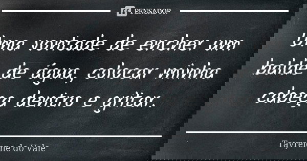 Uma vontade de encher um balde de água, colocar minha cabeça dentro e gritar.... Frase de Tayrelene do Vale.