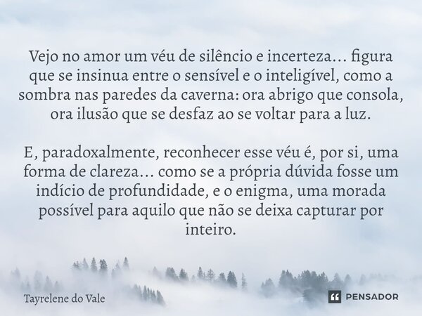 Vejo no amor um véu de silêncio e incerteza... figura que se insinua entre o sensível e o inteligível, como a sombra nas paredes da caverna: ora abrigo que cons... Frase de Tayrelene do Vale.