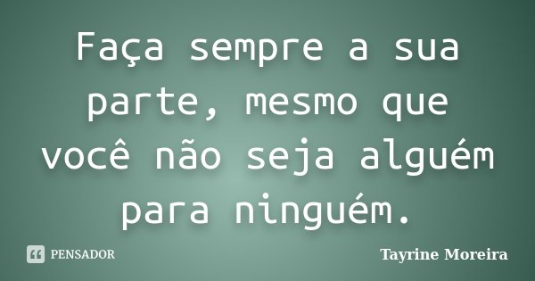 Faça sempre a sua parte, mesmo que você não seja alguém para ninguém.... Frase de Tayrine Moreira.