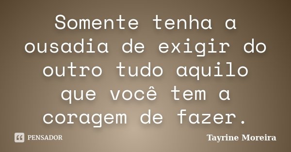 Somente tenha a ousadia de exigir do outro tudo aquilo que você tem a coragem de fazer.... Frase de Tayrine Moreira.
