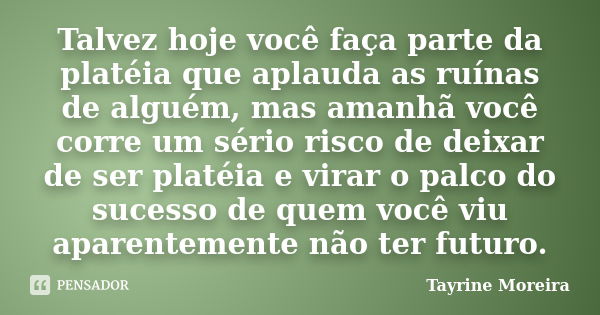 Talvez hoje você faça parte da platéia que aplauda as ruínas de alguém, mas amanhã você corre um sério risco de deixar de ser platéia e virar o palco do sucesso... Frase de Tayrine Moreira.