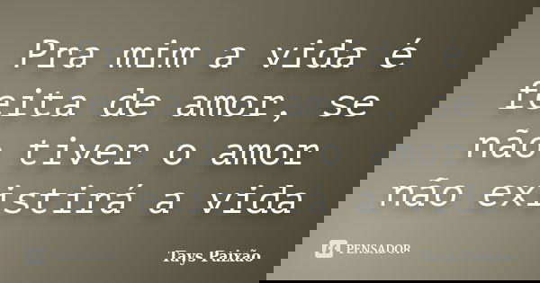 Pra mim a vida é feita de amor, se não tiver o amor não existirá a vida... Frase de Tays Paixão.