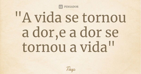 "A vida se tornou a dor,e a dor se tornou a vida"... Frase de Tays.