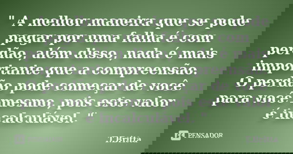 " A melhor maneira que se pode pagar por uma falha é com perdão, além disso, nada é mais importante que a compreensão. O perdão pode começar de você para v... Frase de T.Britta.