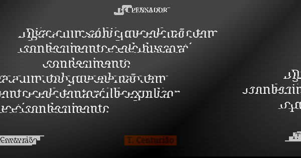 Diga a um sábio que ele não tem conhecimento e ele buscará conhecimento. Diga a um tolo que ele não tem conhecimento e ele tentará lhe explicar o que é conhecim... Frase de T. Centurião.