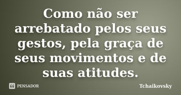 Como não ser arrebatado pelos seus gestos, pela graça de seus movimentos e de suas atitudes.... Frase de Tchaikovsky.