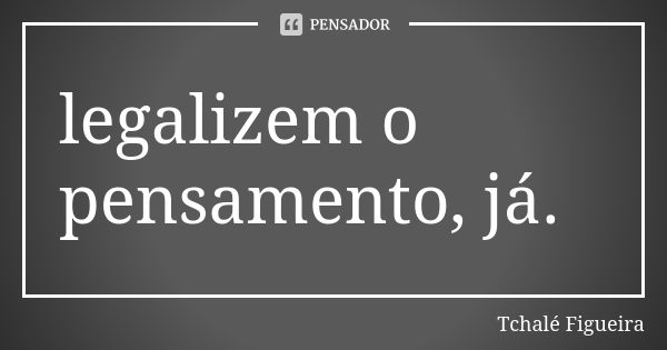 legalizem o pensamento, já.... Frase de Tchalé Figueira.