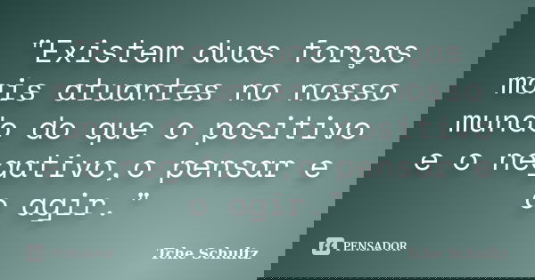 "Existem duas forças mais atuantes no nosso mundo do que o positivo e o negativo,o pensar e o agir."... Frase de Tche Schultz.