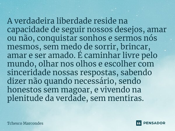 A verdadeira liberdade reside na capacidade de seguir nossos desejos, amar ou não, conquistar sonhos e sermos nós mesmos, sem medo de sorrir, brincar, amar e se... Frase de Tchesco Marcondes.