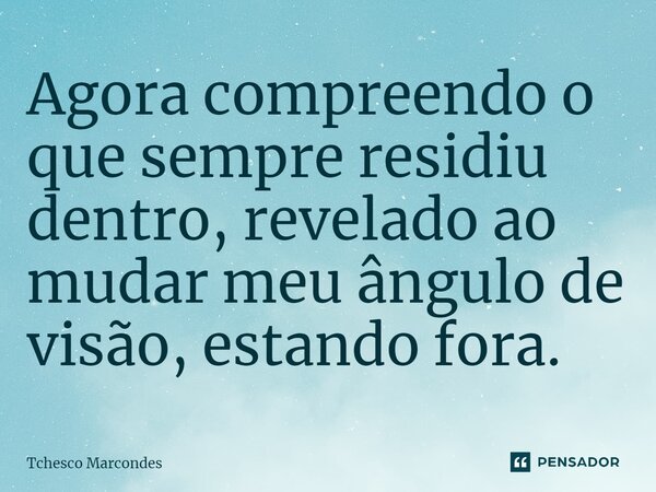⁠Agora compreendo o que sempre residiu dentro, revelado ao mudar meu ângulo de visão, estando fora.... Frase de Tchesco Marcondes.