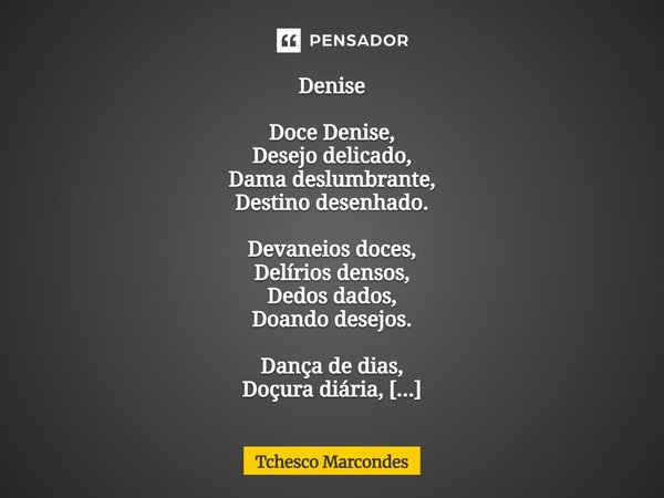 Denise Doce Denise, Desejo delicado, Dama deslumbrante, Destino desenhado. Devaneios doces, Delírios densos, Dedos dados, Doando desejos. Dança de dias, Doçura... Frase de Tchesco Marcondes.