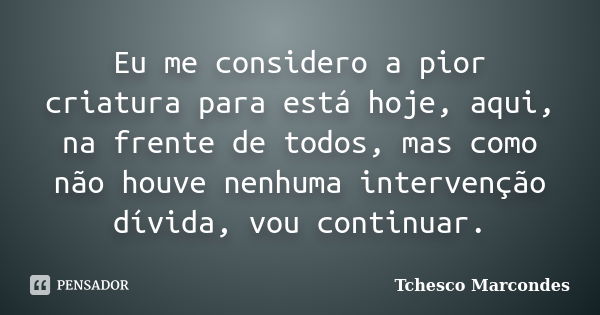 Eu me considero a pior criatura para está hoje, aqui, na frente de todos, mas como não houve nenhuma intervenção dívida, vou continuar.... Frase de Tchesco Marcondes.