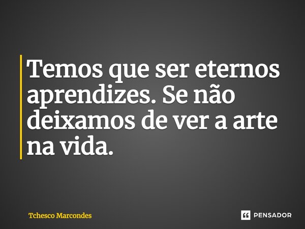 Temos que ser eternos aprendizes. Se não deixamos de ver a arte na vida.... Frase de Tchesco Marcondes.