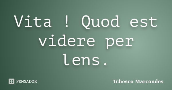 Vita ! Quod est videre per lens.... Frase de Tchesco Marcondes.