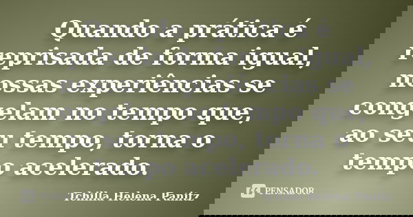Quando a prática é reprisada de forma igual, nossas experiências se congelam no tempo que, ao seu tempo, torna o tempo acelerado.... Frase de Tchilla Helena Panitz.