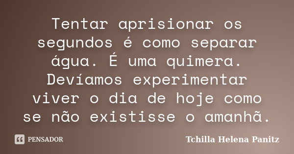 Tentar aprisionar os segundos é como separar água. É uma quimera. Devíamos experimentar viver o dia de hoje como se não existisse o amanhã.... Frase de Tchilla Helena Panitz.