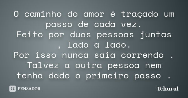 O caminho do amor é traçado um passo de cada vez. Feito por duas pessoas juntas , lado a lado. Por isso nunca saia correndo . Talvez a outra pessoa nem tenha da... Frase de Tchurul.