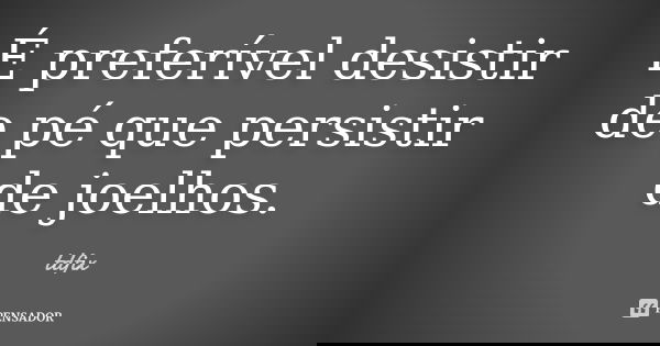 É preferível desistir de pé que persistir de joelhos.... Frase de tdfix.