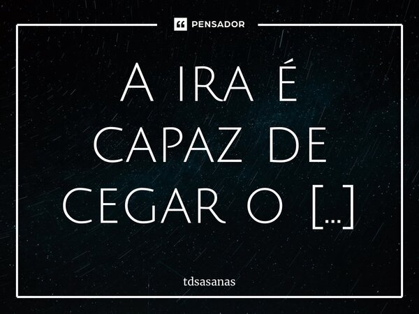 A ira é capaz de cegar o ser humano... Frase de tdsasanas.