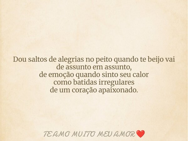 Dou saltos de alegrias no peito quando te beijo vai de assunto em assunto, de emoção quando sinto seu calor como batidas irregulares de um coração apaixonado.... Frase de TE AMO MUITO MEU AMOR.