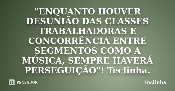 "ENQUANTO HOUVER DESUNIÃO DAS CLASSES TRABALHADORAS E CONCORRÊNCIA ENTRE SEGMENTOS COMO A MÚSICA, SEMPRE HAVERÁ PERSEGUIÇÃO"! Teclinha.... Frase de Teclinha.