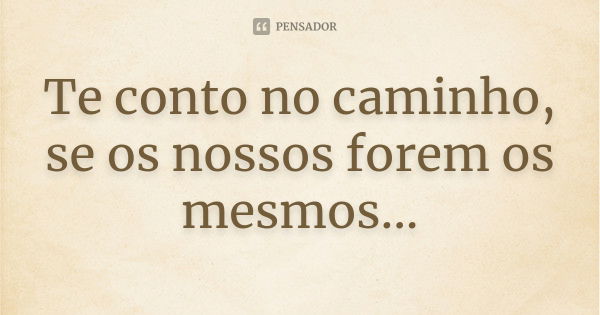 Te conto no caminho, se os nossos forem os mesmos...