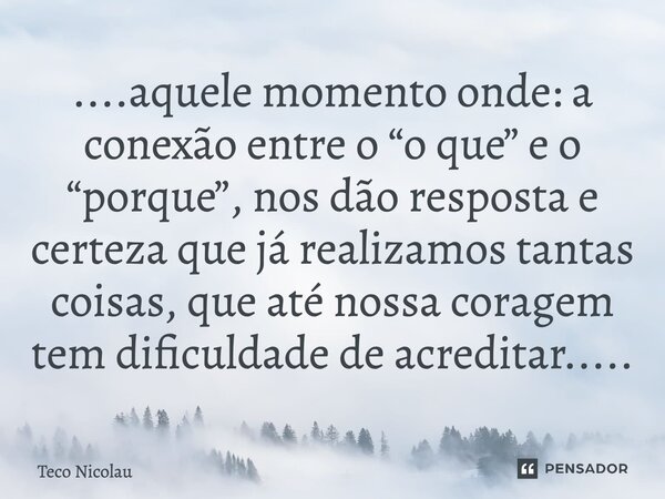 ⁠....aquele momento onde: a conexão entre o “o que” e o “porque”, nos dão resposta e certeza que já realizamos tantas coisas, que até nossa coragem tem dificuld... Frase de Teco Nicolau.