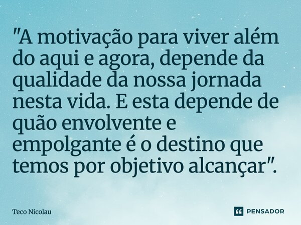 ⁠"A motivação para viver além do aqui e agora, depende da qualidade da nossa jornada nesta vida. E esta depende de quão envolvente e empolgante é o destino... Frase de Teco Nicolau.