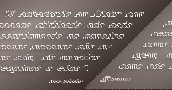 "A sabedoria em lidar com pessoas difíceis não esta necessariamente na maneira como essas pessoas são ou agem, mas sim, da maneira como nós reagimos a elas... Frase de Teco Nicolau.