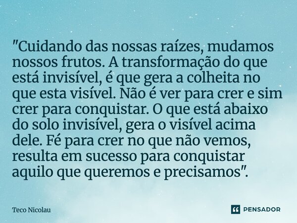 "Cuidando das nossas raízes, mudamos nossos frutos. A transformação do que está invisível, é que gera a colheita no que esta visível. Não é ver para crer e... Frase de Teco Nicolau.