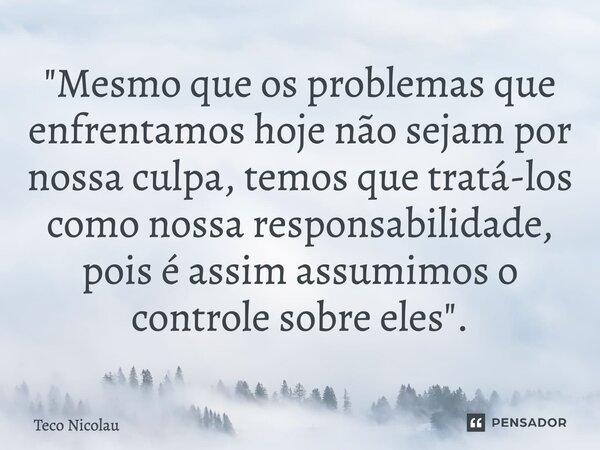 ⁠"Mesmo que os problemas que enfrentamos hoje não sejam por nossa culpa, temos que tratá-los como nossa responsabilidade, pois é assim assumimos o controle... Frase de Teco Nicolau.
