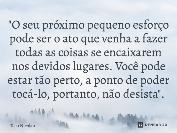 ⁠"O seu próximo pequeno esforço pode ser o ato que venha a fazer todas as coisas se encaixarem nos devidos lugares. Você pode estar tão perto, a ponto de p... Frase de Teco Nicolau.