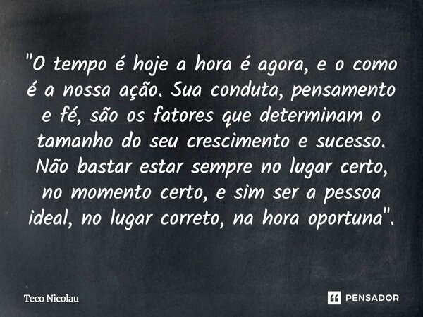 "O tempo é hoje a hora é agora, e o como é a nossa ação. Sua conduta, pensamento e fé, são os fatores que determinam o tamanho do seu crescimento e sucess... Frase de Teco Nicolau.