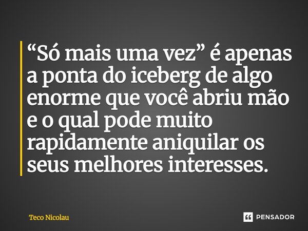 ⁠“Só mais uma vez” é apenas a ponta do iceberg de algo enorme que você abriu mão e o qual pode muito rapidamente aniquilar os seus melhores interesses.... Frase de Teco Nicolau.