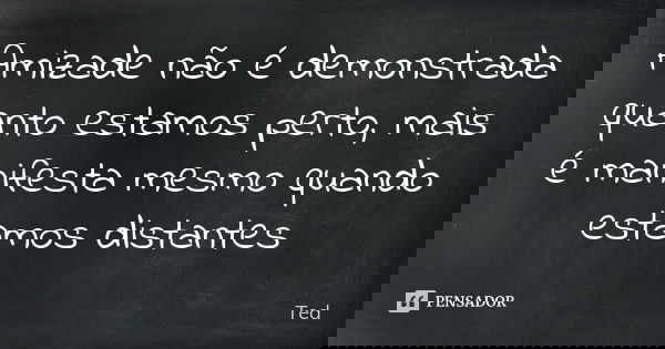 Amizade não é demonstrada quanto estamos perto, mais é manifesta mesmo quando estamos distantes... Frase de Ted.