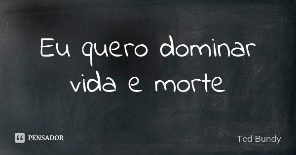 Eu quero dominar vida e morte... Frase de Ted Bundy.