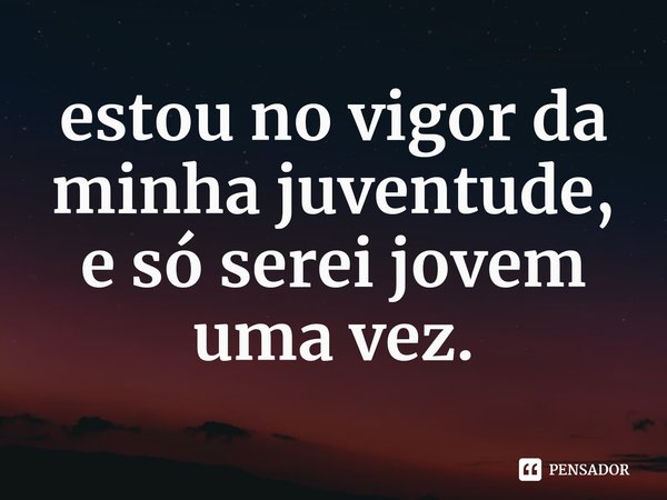 ⁠estou no vigor da minha juventude, e só serei jovem uma vez.... Frase de teddy duchamp.