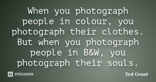 When you photograph people in colour, you photograph their clothes. But when you photograph people in B&W, you photograph their souls.... Frase de Ted Grant.