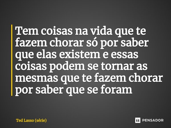 ⁠Tem coisas na vida que te fazem chorar só por saber que elas existem e essas coisas podem se tornar as mesmas que te fazem chorar por saber que se foram... Frase de Ted Lasso (série).