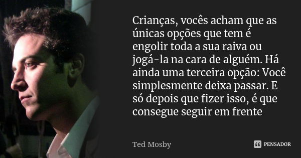 Crianças, vocês acham que as únicas opções que tem é engolir toda a sua raiva ou jogá-la na cara de alguém. Há ainda uma terceira opção: Você simplesmente deixa... Frase de Ted Mosby.