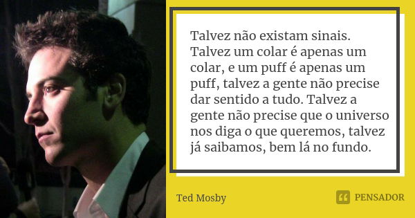 Talvez não existam sinais. Talvez um colar é apenas um colar, e um puff é apenas um puff, talvez a gente não precise dar sentido a tudo. Talvez a gente não prec... Frase de Ted Mosby.