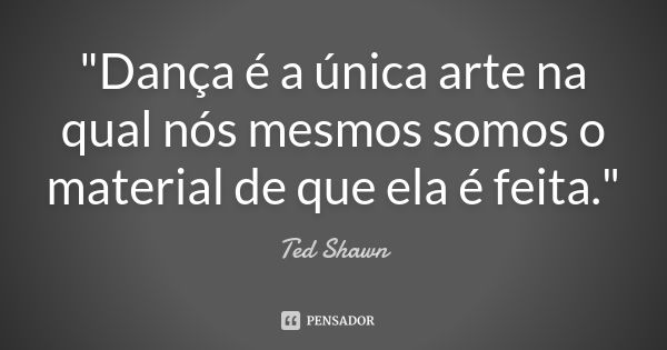 "Dança é a única arte na qual nós mesmos somos o material de que ela é feita."... Frase de Ted Shawn.