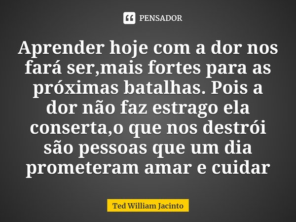 ⁠Aprender hoje com a dor nos fará ser,mais fortes para as próximas batalhas. Pois a dor não faz estrago ela conserta,o que nos destrói são pessoas que um dia pr... Frase de Ted William Jacinto.