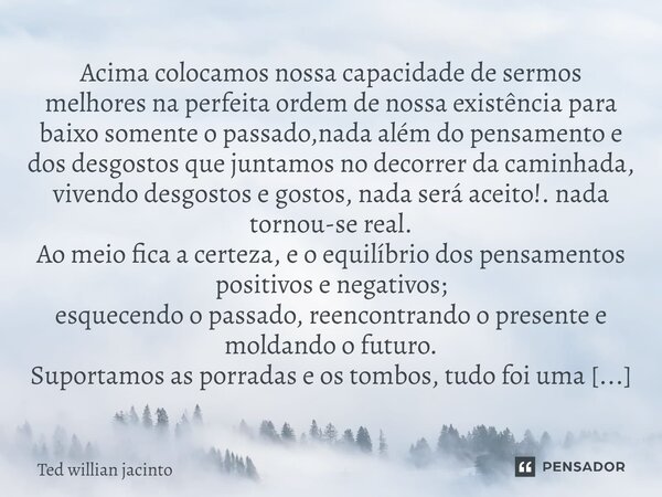 ⁠⁠Acima colocamos nossa capacidade de sermos melhores na perfeita ordem de nossa existência para baixo somente o passado,nada além do pensamento e dos desgostos... Frase de Ted Willian Jacinto.